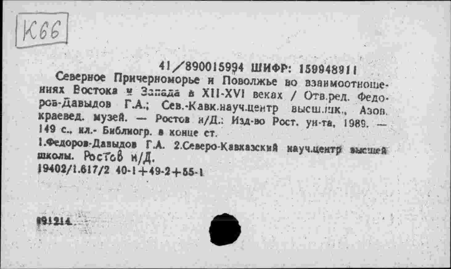 ﻿41/8900159?4 ШИФР: 15994891 1
Северное Причерноморье и Поволжье во вэаимоотноше-ииях Востока « Запада д XU-XV1 веках / Отв.ред. Федоров-Давыдов Г.А.; Сев.-Кавк.науч.центр высш лик.. Азов, краевед, музей. — Ростов и/Д.; Изд-во Рост, ун-та, 1989. __
149 с., ил.- Библиогр. а конце ст.
1 .Федоров-Давыдов Г.А. 2.Северо-Кавхаэский науч.центр высшей школы. Рос Те. О Н/Д.
19402/1.617/2 40-1+49-2+55-1
191114..